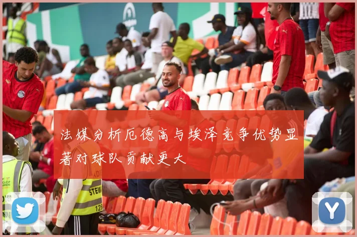 法媒分析厄德高与埃泽竞争优势显著对球队贡献更大