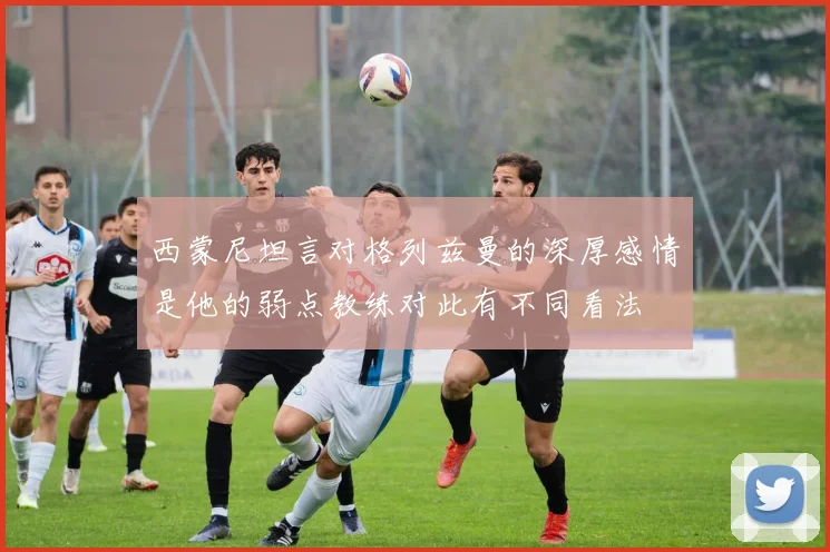 西蒙尼坦言对格列兹曼的深厚感情是他的弱点教练对此有不同看法